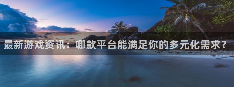 欧博娱乐注册平台：最新游戏资讯：哪款平台能满足你的多元化需求