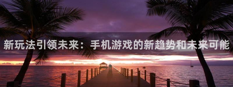 欧博娱乐平台负责人：新玩法引领未来：手机游戏的新趋势和未来可