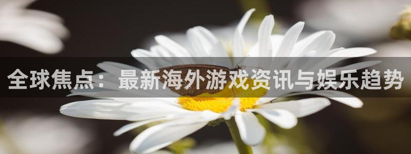 欧博娱乐注册登录平台：全球焦点：最新海外游戏资讯与娱乐趋势