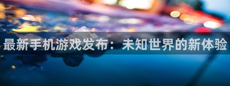 欧博娱乐平台官网入口：最新手机游戏发布：未知世界的新体验
